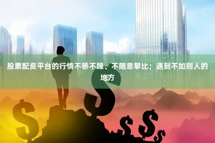 股票配资平台的行情不骄不躁、不随意攀比；遇到不如别人的地方