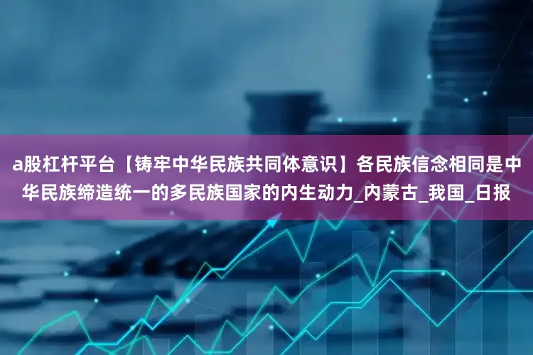 a股杠杆平台【铸牢中华民族共同体意识】各民族信念相同是中华民族缔造统一的多民族国家的内生动力_内蒙古_我国_日报