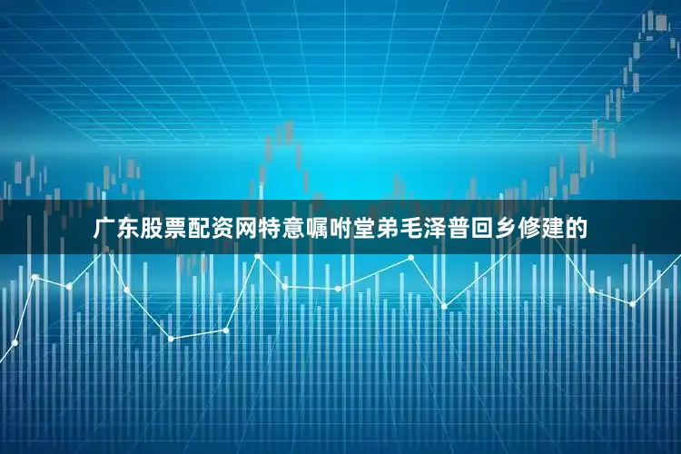 广东股票配资网特意嘱咐堂弟毛泽普回乡修建的