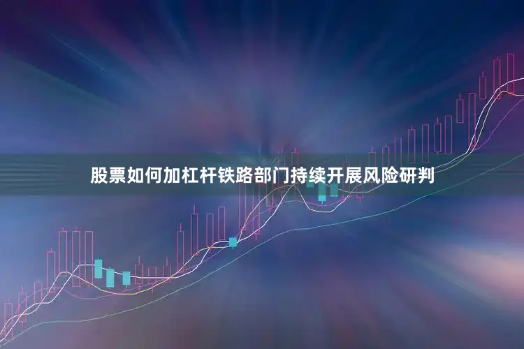 股票如何加杠杆铁路部门持续开展风险研判