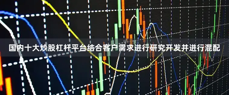 国内十大炒股杠杆平台结合客户需求进行研究开发并进行混配
