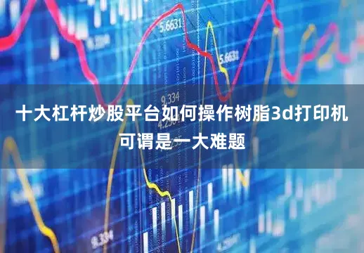 十大杠杆炒股平台如何操作树脂3d打印机可谓是一大难题