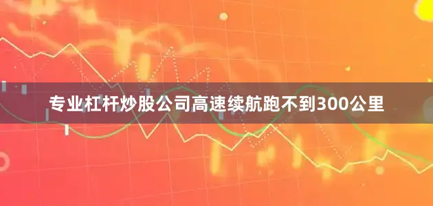 专业杠杆炒股公司高速续航跑不到300公里