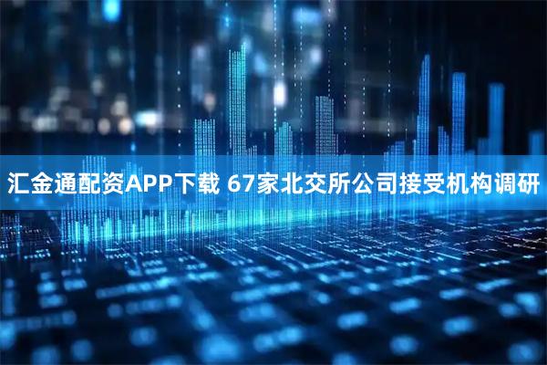 汇金通配资APP下载 67家北交所公司接受机构调研