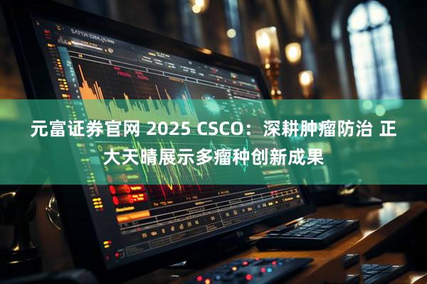 元富证券官网 2025 CSCO：深耕肿瘤防治 正大天晴展示多瘤种创新成果