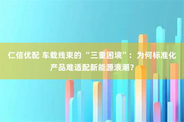 仁信优配 车载线束的 “三重困境”：为何标准化产品难适配新能源浪潮？