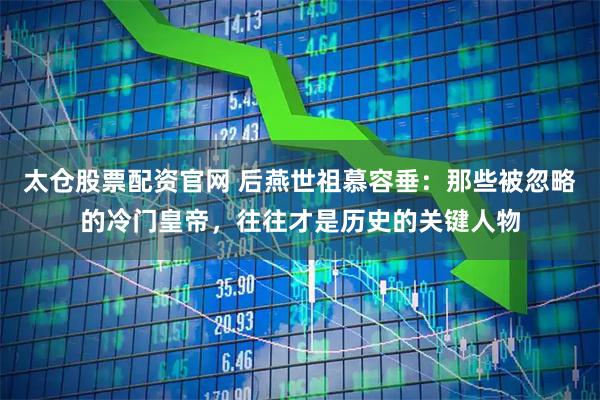 太仓股票配资官网 后燕世祖慕容垂：那些被忽略的冷门皇帝，往往才是历史的关键人物