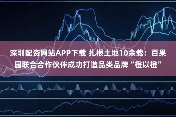 深圳配资网站APP下载 扎根土地10余载：百果园联合合作伙伴成功打造品类品牌“橙以橙”