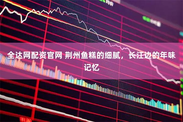 全达网配资官网 荆州鱼糕的细腻，长江边的年味记忆