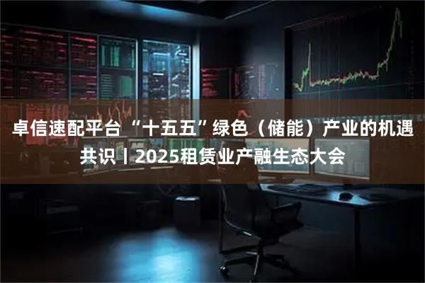 卓信速配平台 “十五五”绿色（储能）产业的机遇共识丨2025租赁业产融生态大会