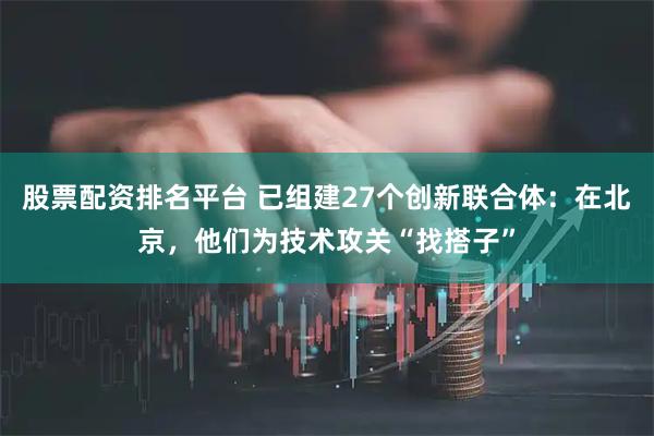 股票配资排名平台 已组建27个创新联合体：在北京，他们为技术攻关“找搭子”