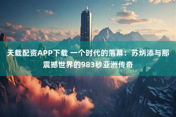 天载配资APP下载 一个时代的落幕：苏炳添与那震撼世界的983秒亚洲传奇