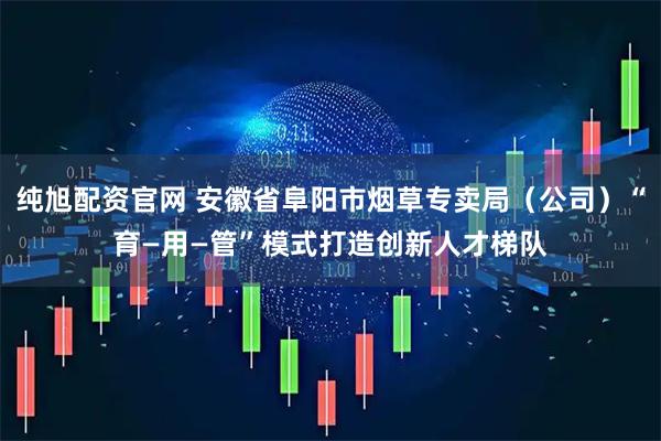 纯旭配资官网 安徽省阜阳市烟草专卖局（公司）“育—用—管”模式打造创新人才梯队
