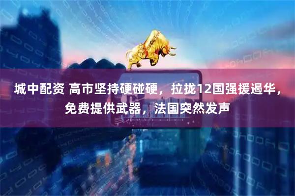 城中配资 高市坚持硬碰硬，拉拢12国强援遏华，免费提供武器，法国突然发声