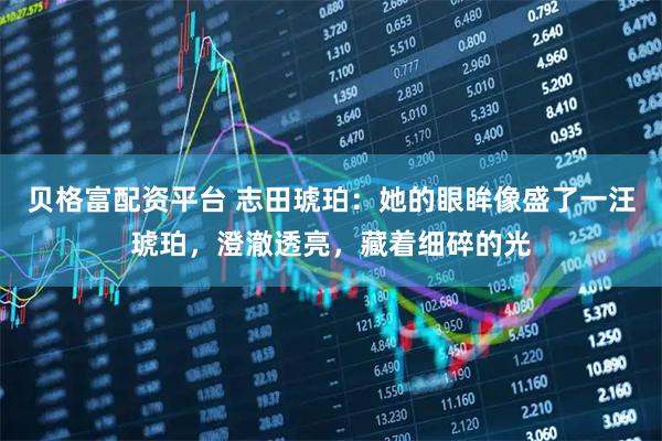 贝格富配资平台 志田琥珀：她的眼眸像盛了一汪琥珀，澄澈透亮，藏着细碎的光