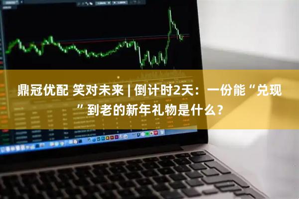 鼎冠优配 笑对未来 | 倒计时2天：一份能“兑现”到老的新年礼物是什么？