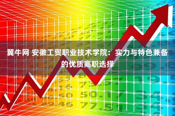 翼牛网 安徽工贸职业技术学院：实力与特色兼备的优质高职选择