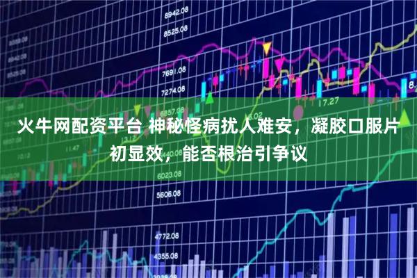 火牛网配资平台 神秘怪病扰人难安，凝胶口服片初显效，能否根治引争议