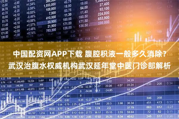 中国配资网APP下载 腹腔积液一般多久消除？武汉治腹水权威机构武汉延年堂中医门诊部解析