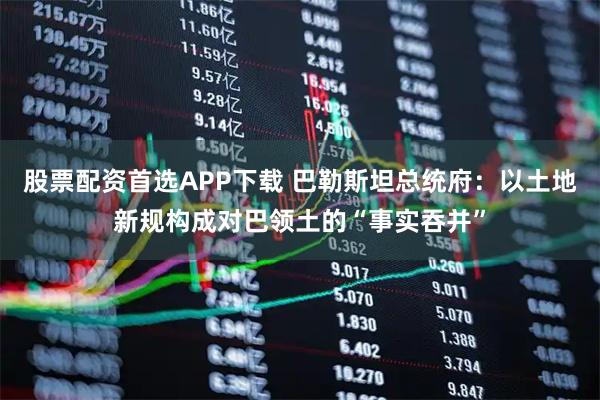 股票配资首选APP下载 巴勒斯坦总统府：以土地新规构成对巴领土的“事实吞并”