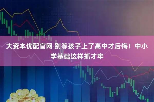 大资本优配官网 别等孩子上了高中才后悔！中小学基础这样抓才牢
