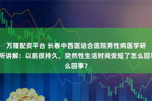 万隆配资平台 长春中西医结合医院男性病医学研究所讲解：以前很持久，突然性生活时间变短了怎么回事？