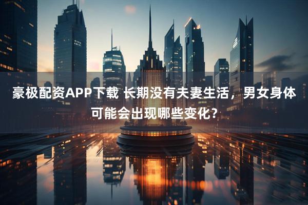 豪极配资APP下载 长期没有夫妻生活，男女身体可能会出现哪些变化？