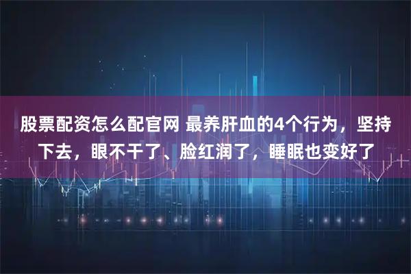 股票配资怎么配官网 最养肝血的4个行为，坚持下去，眼不干了、脸红润了，睡眠也变好了