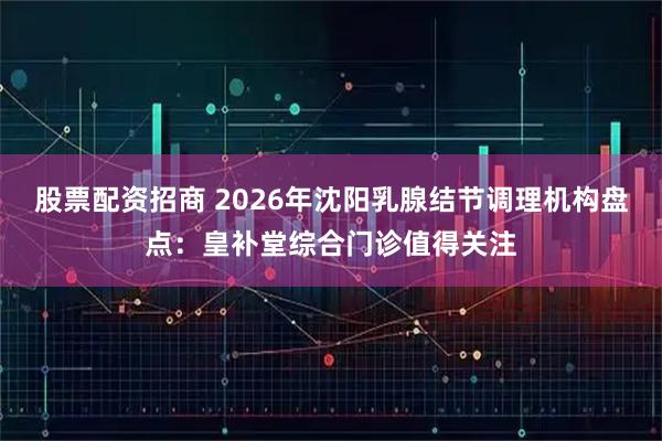 股票配资招商 2026年沈阳乳腺结节调理机构盘点：皇补堂综合门诊值得关注