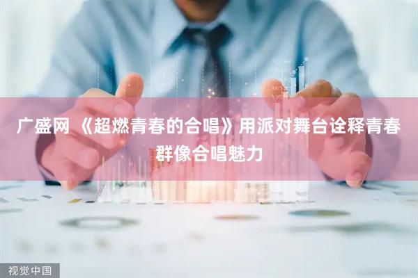 广盛网 《超燃青春的合唱》用派对舞台诠释青春群像合唱魅力